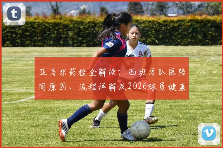 亚马尔药检全解读：西班牙队医陪同原因、流程详解及2026球员健康管理内幕