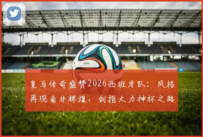 皇马传奇盛赞2026西班牙队：风格再现南非辉煌，剑指大力神杯之路全面解析