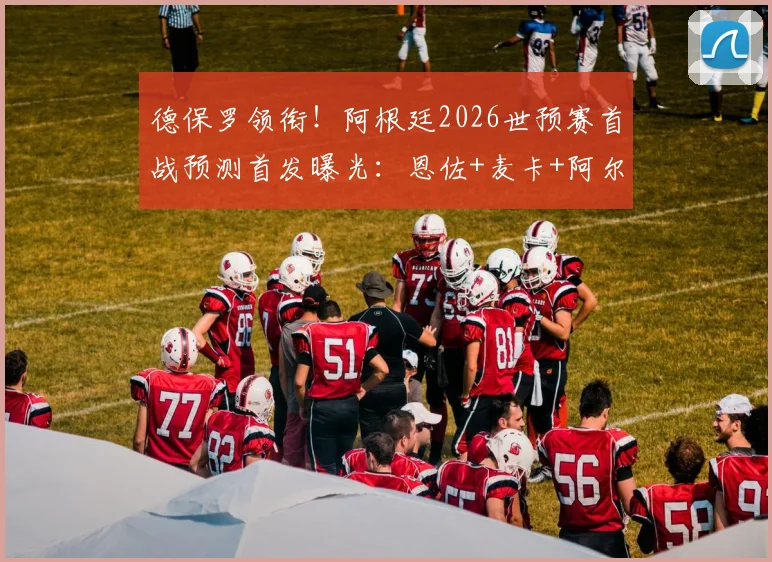 德保罗领衔!阿根廷2026世预赛首战预测首发曝光:恩佐+麦卡+阿尔马达在列
