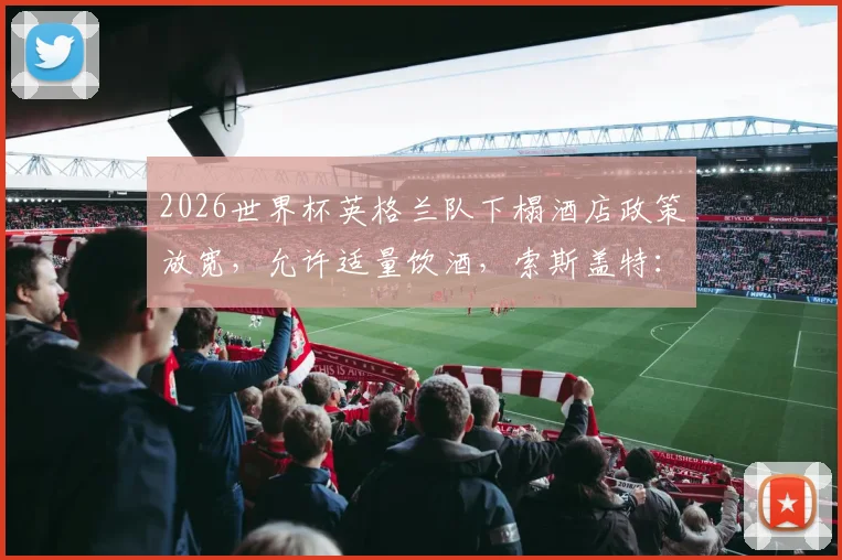 2026世界杯英格兰队下榻酒店政策放宽，允许适量饮酒，索斯盖特：夺冠即可通宵庆祝