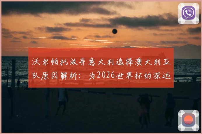 沃尔帕托放弃意大利选择澳大利亚队原因解析：为2026世界杯的深远考量与成长路径