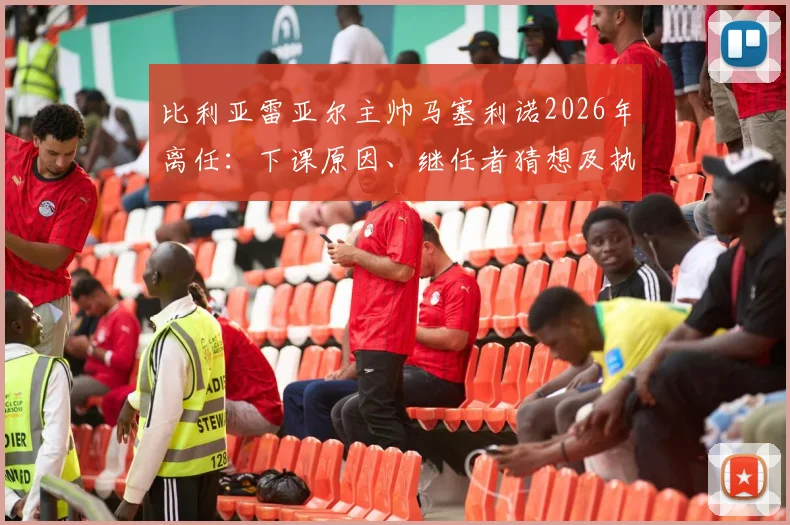 比利亚雷亚尔主帅马塞利诺2026年离任：下课原因、继任者猜想及执教生涯关键数据回顾