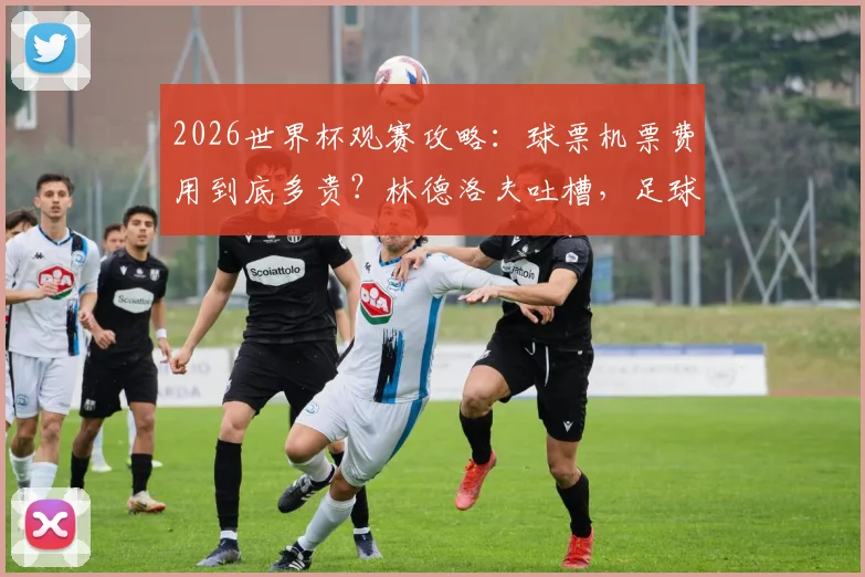 2026世界杯观赛攻略：球票机票费用到底多贵？林德洛夫吐槽，足球本应属于大众球迷