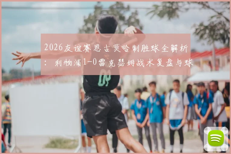 2026友谊赛恩古莫哈制胜球全解析:利物浦1-0雷克瑟姆战术复盘与球员数据点评