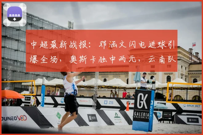 中超最新战报:邓涵文闪电进球引爆全场,奥斯卡独中两元,云南队3-1力克大连获关键三分
